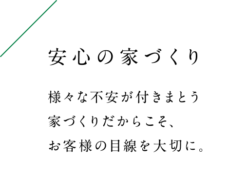 様々な不安が付きまとう家づくりだからこそ、お客様の目線を大切に。