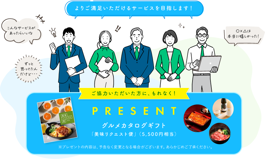 「よりご満足いただけるサービスを目指します！」ご協力いただいた方に、もれなく！グルメカタログギフト「美味リクエスト便」（5,500円相当）をプレゼント※プレゼントの内容は、予告なく変更となる場合がございます。あらかじめご了承ください。