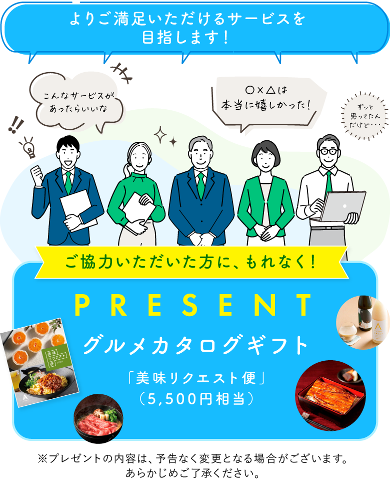 「よりご満足いただけるサービスを目指します！」ご協力いただいた方に、もれなく！グルメカタログギフト「美味リクエスト便」（5,500円相当）をプレゼント※プレゼントの内容は、予告なく変更となる場合がございます。あらかじめご了承ください。